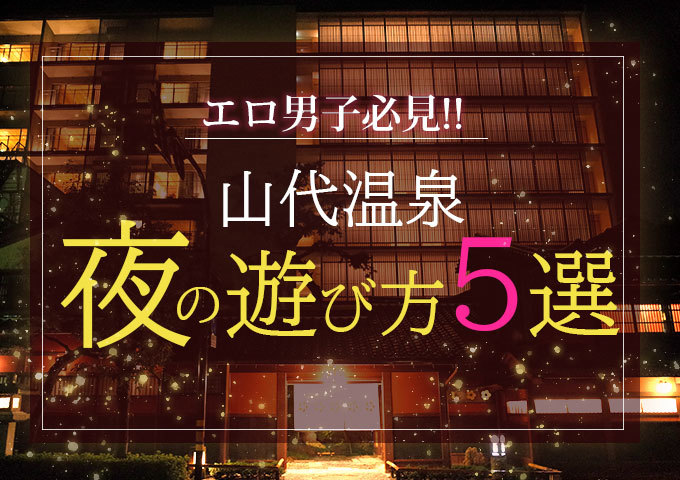 エロ男子必見！山代温泉の夜の遊び方5選