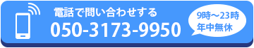 電話でラクラクお問い合わせ：050-3173-9950（受付9時〜23時・年中無休）